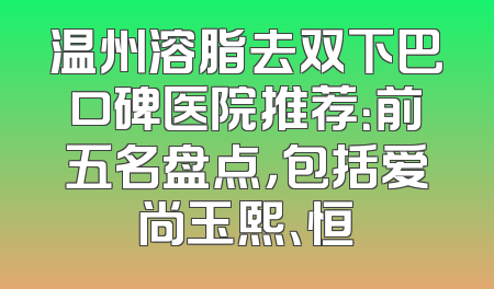 温州溶脂去双下巴口碑医院推荐：前五名盘点，包括爱尚玉熙、恒