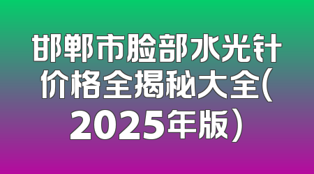 邯郸市脸部水光针价格全揭秘大全（2025年版）
