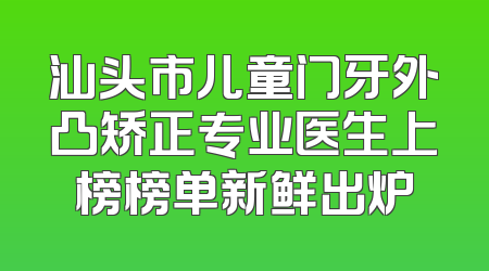 汕头市儿童门牙外凸矫正专业医生上榜榜单新鲜出炉