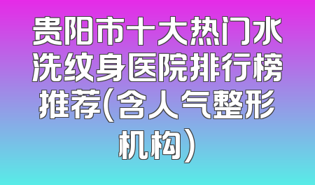 贵阳市十大热门水洗纹身医院排行榜推荐（含人气整形机构）