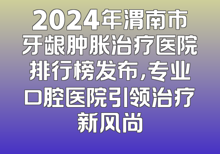 2024年渭南市牙龈肿胀治疗医院排行榜发布，专业口腔医院引领治疗新风尚