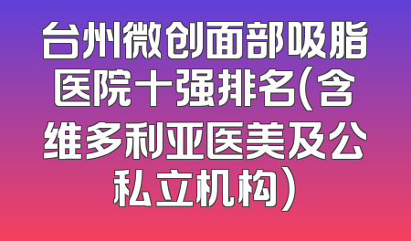 台州微创面部吸脂医院十强排名（含维多利亚医美及公私立机构）