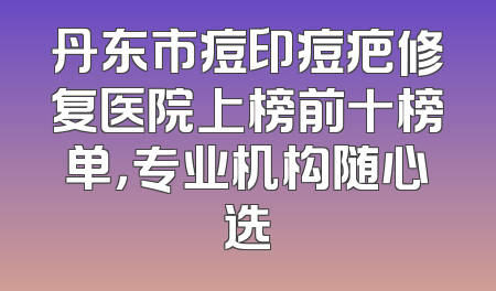 丹东市痘印痘疤修复医院上榜前十榜单，专业机构随心选