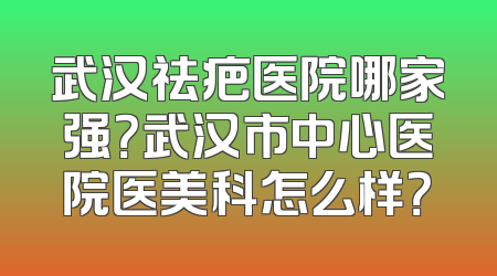 武汉祛疤医院哪家强？武汉市中心医院医美科怎么样？