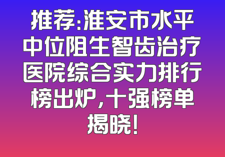 推荐：淮安市水平中位阻生智齿治疗医院综合实力排行榜出炉，十强榜单揭晓！
