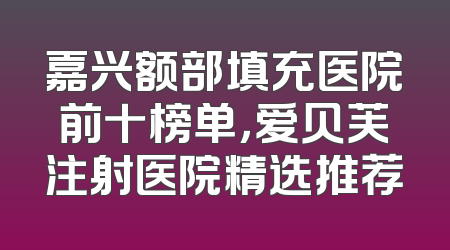嘉兴额部填充医院前十榜单，爱贝芙注射医院精选推荐