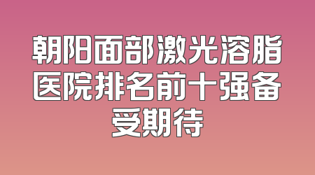 朝阳面部激光溶脂医院排名前十强备受期待