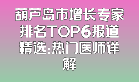 葫芦岛市增长专家排名TOP6报道精选：热门医师详解