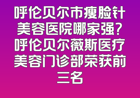 呼伦贝尔市瘦脸针美容医院哪家强？呼伦贝尔薇斯医疗美容门诊部荣获前三名