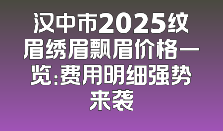 汉中市2025纹眉绣眉飘眉价格一览：费用明细强势来袭