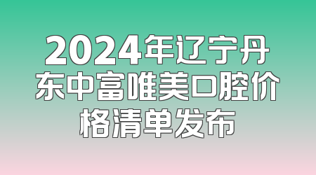 2024年辽宁丹东中富唯美口腔价格清单发布