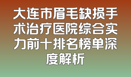 大连市眉毛缺损手术治疗医院综合实力前十排名榜单深度解析