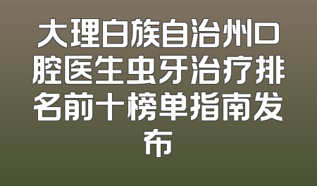 大理白族自治州口腔医生虫牙治疗排名前十榜单指南发布