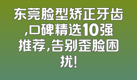 东莞脸型矫正牙齿，口碑精选10强推荐，告别歪脸困扰！