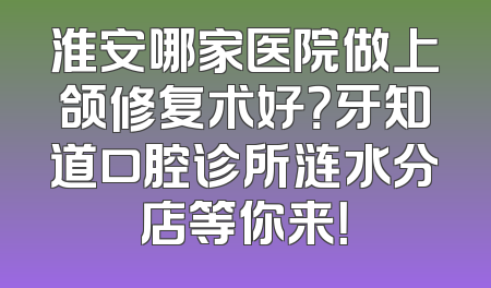淮安哪家医院做上颌修复术好？牙知道口腔诊所涟水分店等你来！