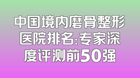 中国境内磨骨整形医院排名：专家深度评测前50强