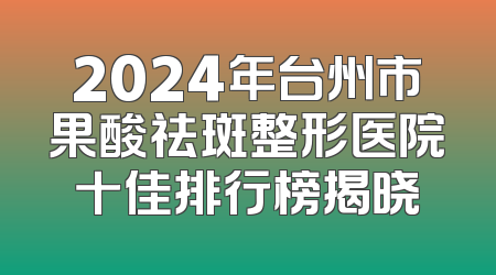 2024年台州市果酸祛斑整形医院十佳排行榜揭晓