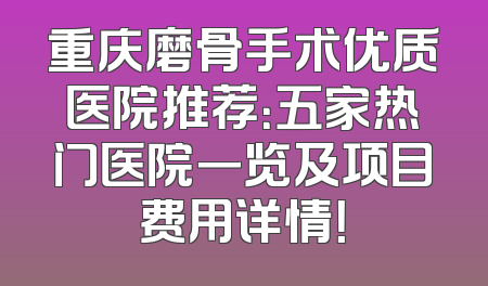 重庆磨骨手术优质医院推荐：五家热门医院一览及项目费用详情！