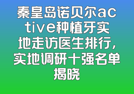秦皇岛诺贝尔active种植牙实地走访医生排行，实地调研十强名单揭晓
