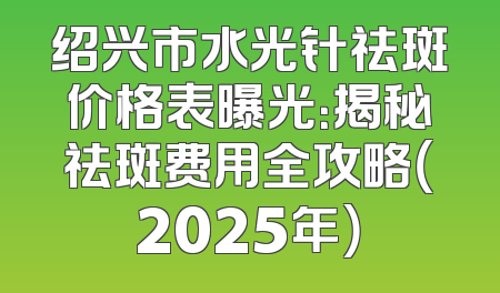 绍兴市水光针祛斑价格表曝光：揭秘祛斑费用全攻略（2025年）