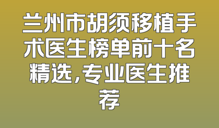 兰州市胡须移植手术医生榜单前十名精选，专业医生推荐