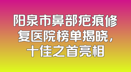 阳泉市鼻部疤痕修复医院榜单揭晓，十佳之首亮相