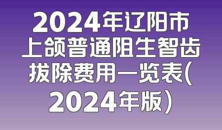 2024年辽阳市上颌普通阻生智齿拔除费用一览表（2024年版）
