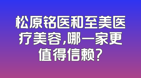 松原铭医和至美医疗美容，哪一家更值得信赖？