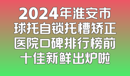 2024年淮安市球托自锁托槽矫正医院口碑排行榜前十佳新鲜出炉啦
