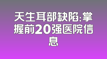 天生耳部缺陷：掌握前20强医院信息