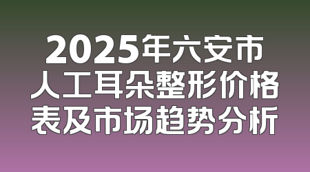 2025年六安市人工耳朵整形价格表及市场趋势分析