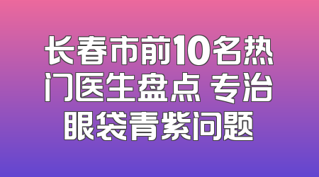 长春市前10名热门医生盘点 专治眼袋青紫问题
