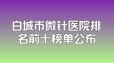白城市微针医院排名前十榜单公布