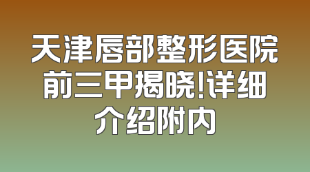 天津唇部整形医院前三甲揭晓！详细介绍附内