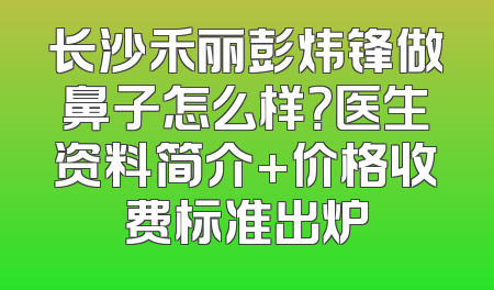 长沙禾丽彭炜锋做鼻子怎么样？医生资料简介+价格收费标准出炉