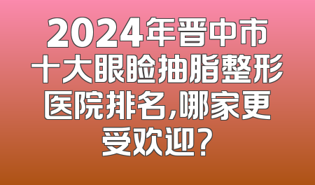 2024年晋中市十大眼睑抽脂整形医院排名，哪家更受欢迎？