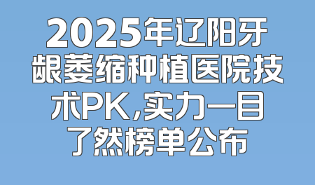 2025年辽阳牙龈萎缩种植医院技术PK，实力一目了然榜单公布