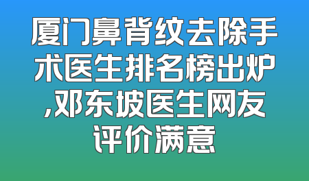 厦门鼻背纹去除手术医生排名榜出炉，邓东坡医生网友评价满意