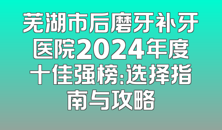 芜湖市后磨牙补牙医院2024年度十佳强榜：选择指南与攻略