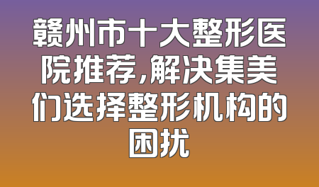 赣州市十大整形医院推荐，解决集美们选择整形机构的困扰