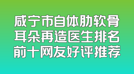 咸宁市自体肋软骨耳朵再造医生排名前十网友好评推荐