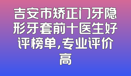 吉安市矫正门牙隐形牙套前十医生好评榜单，专业评价高
