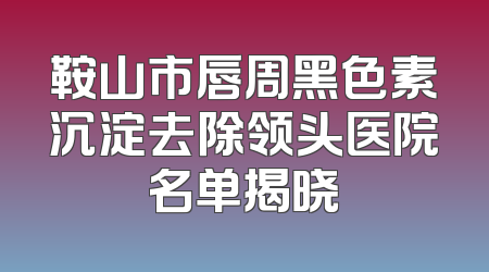 鞍山市唇周黑色素沉淀去除领头医院名单揭晓