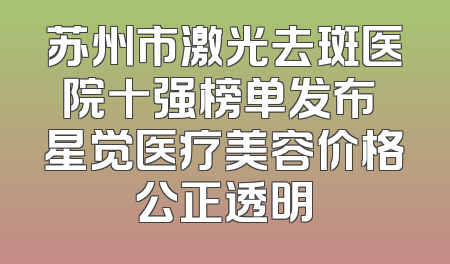 苏州市激光去斑医院十强榜单发布 星觉医疗美容价格公正透明