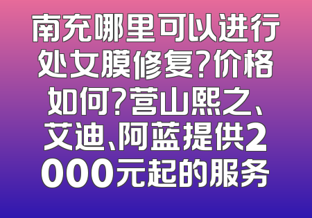南充哪里可以进行处女膜修复？价格如何？营山熙之、艾迪、阿蓝提供2000元起的服务