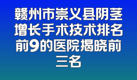 赣州市崇义县阴茎增长手术技术排名前9的医院揭晓前三名