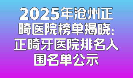 2025年沧州正畸医院榜单揭晓：正畸牙医院排名入围名单公示