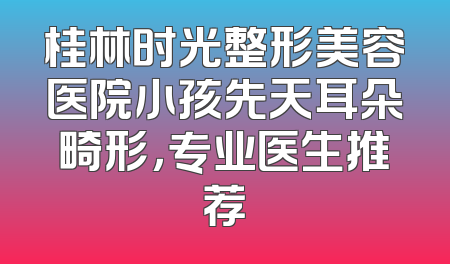 桂林时光整形美容医院小孩先天耳朵畸形，专业医生推荐