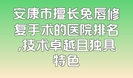 安康市擅长兔唇修复手术的医院排名，技术卓越且独具特色