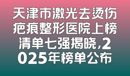 天津市激光去烫伤疤痕整形医院上榜清单七强揭晓，2025年榜单公布